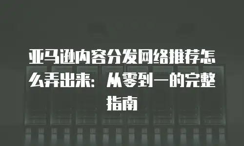 亚马逊内容分发网络推荐怎么弄出来：从零到一的完整指南