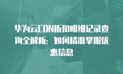 华为云CDN折扣明细记录查询全解析：如何精准掌握优惠信息