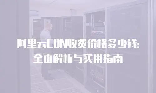 阿里云CDN收费价格多少钱：全面解析与实用指南