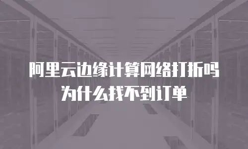 阿里云边缘计算网络打折吗为什么找不到订单