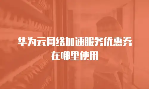 华为云网络加速服务优惠券在哪里使用