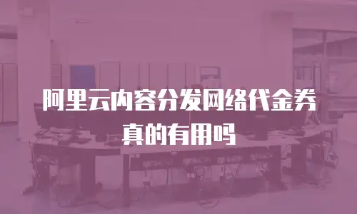 阿里云内容分发网络代金券真的有用吗