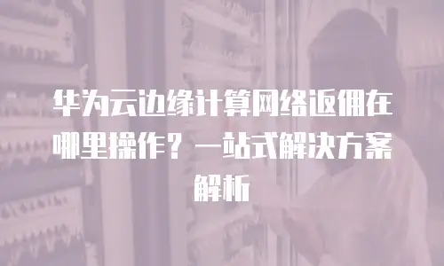 华为云边缘计算网络返佣在哪里操作？一站式解决方案解析