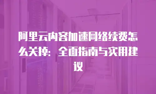 阿里云内容加速网络续费怎么关掉：全面指南与实用建议