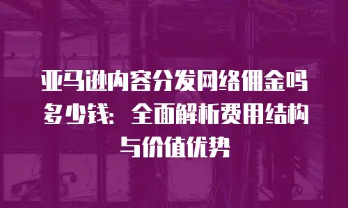 亚马逊内容分发网络佣金吗多少钱：全面解析费用结构与价值优势