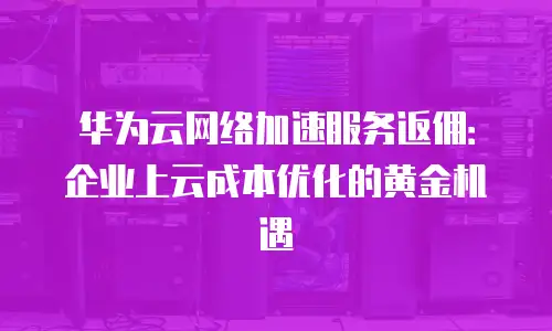 华为云网络加速服务返佣：企业上云成本优化的黄金机遇