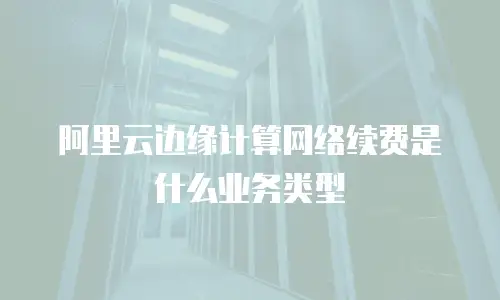 阿里云边缘计算网络续费是什么业务类型