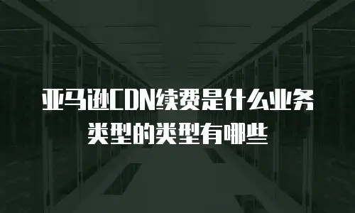 亚马逊CDN续费是什么业务类型的类型有哪些