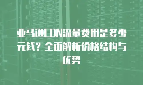 亚马逊CDN流量费用是多少元钱？全面解析价格结构与优势