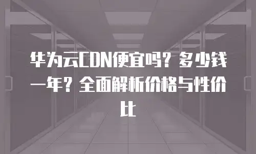 华为云CDN便宜吗？多少钱一年？全面解析价格与性价比