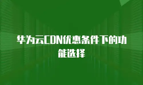 华为云CDN优惠条件下的功能选择