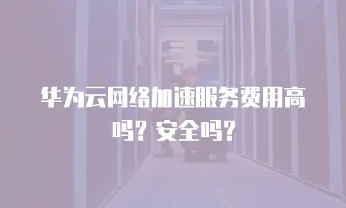 华为云网络加速服务费用高吗？安全吗？