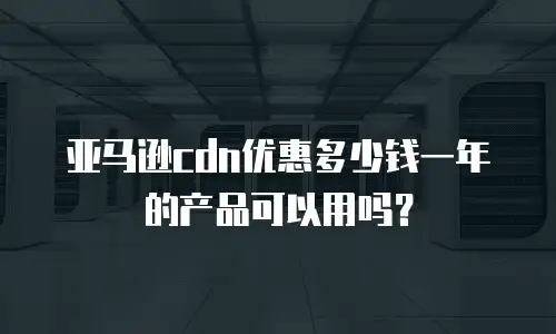 亚马逊cdn优惠多少钱一年的产品可以用吗？