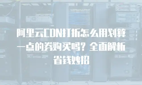 阿里云CDN打折怎么用划算一点的券购买吗？全面解析省钱妙招