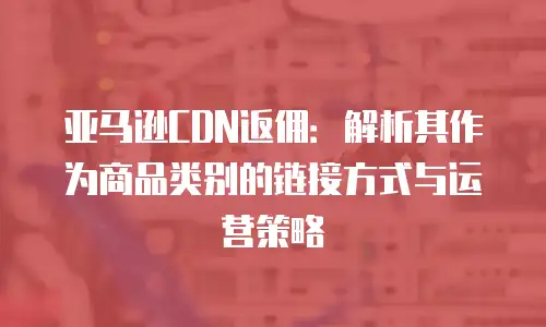 亚马逊CDN返佣：解析其作为商品类别的链接方式与运营策略