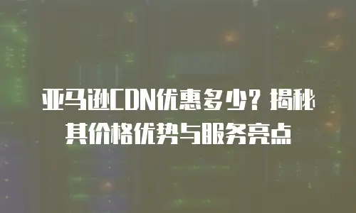 亚马逊CDN优惠多少？揭秘其价格优势与服务亮点