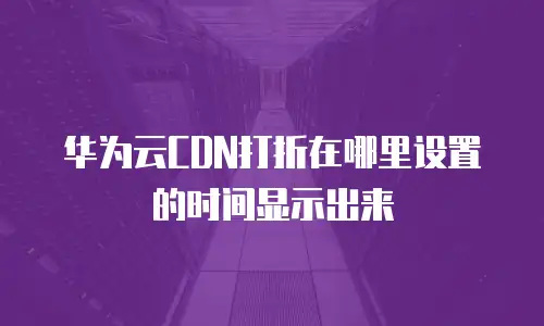 华为云CDN打折在哪里设置的时间显示出来