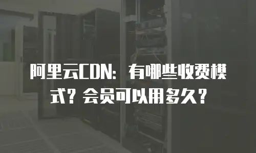 阿里云CDN：有哪些收费模式？会员可以用多久？