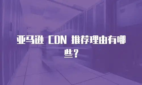 亚马逊 CDN 推荐理由有哪些？