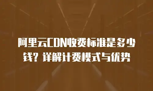 阿里云CDN收费标准是多少钱？详解计费模式与优势