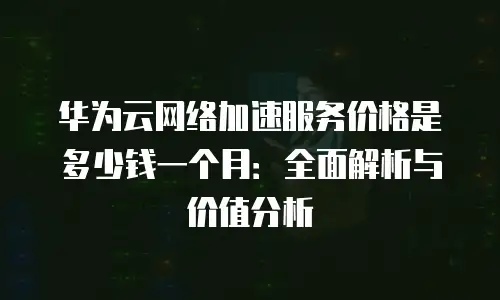 华为云网络加速服务价格是多少钱一个月：全面解析与价值分析