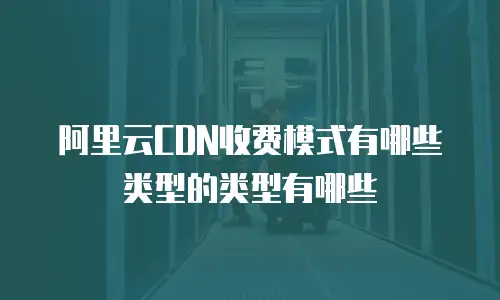 阿里云CDN收费模式有哪些类型的类型有哪些