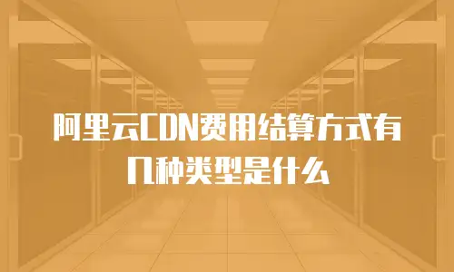 阿里云CDN费用结算方式有几种类型是什么