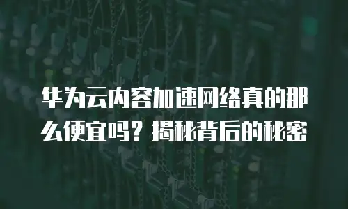 华为云内容加速网络真的那么便宜吗？揭秘背后的秘密