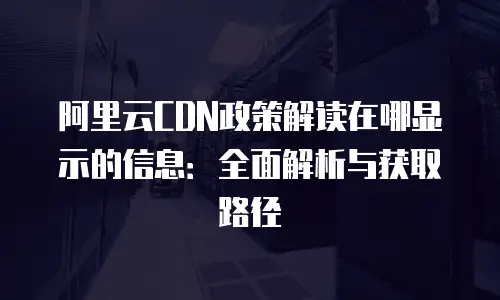 阿里云CDN政策解读在哪显示的信息：全面解析与获取路径
