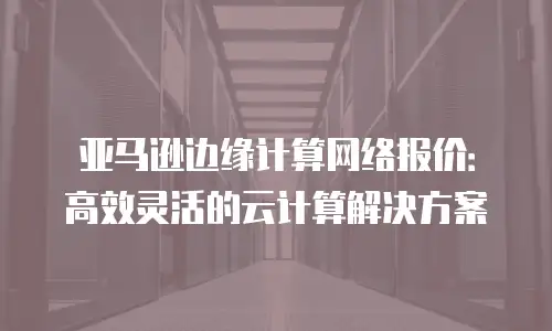亚马逊边缘计算网络报价：高效灵活的云计算解决方案