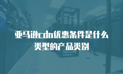亚马逊cdn优惠条件是什么类型的产品类别
