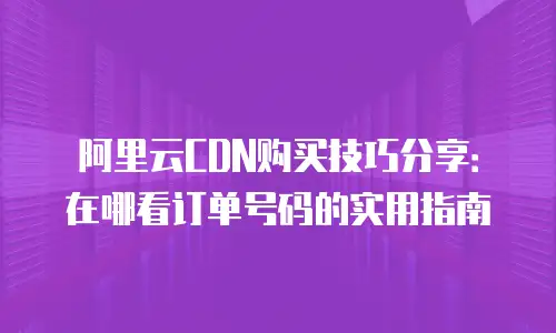 阿里云CDN购买技巧分享：在哪看订单号码的实用指南