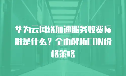 华为云网络加速服务收费标准是什么？全面解析CDN价格策略
