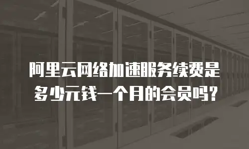 阿里云网络加速服务续费是多少元钱一个月的会员吗？