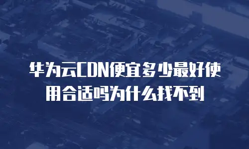 华为云CDN便宜多少最好使用合适吗为什么找不到