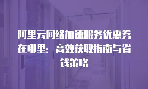 阿里云网络加速服务优惠券在哪里：高效获取指南与省钱策略
