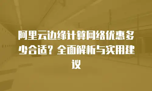 阿里云边缘计算网络优惠多少合适？全面解析与实用建议