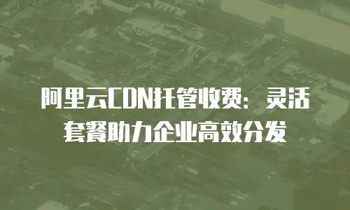 阿里云CDN托管收费：灵活套餐助力企业高效分发