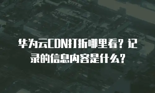 华为云CDN打折哪里看？记录的信息内容是什么？