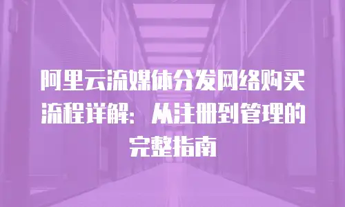 阿里云流媒体分发网络购买流程详解：从注册到管理的完整指南
