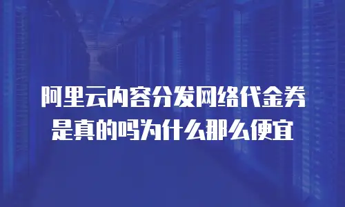 阿里云内容分发网络代金券是真的吗为什么那么便宜