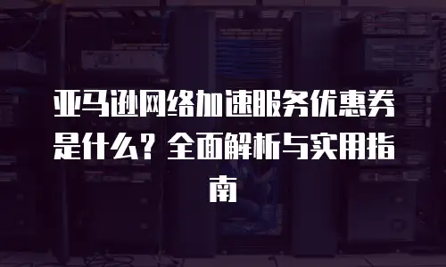 亚马逊网络加速服务优惠券是什么？全面解析与实用指南