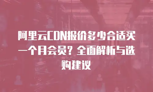 阿里云CDN报价多少合适买一个月会员？全面解析与选购建议