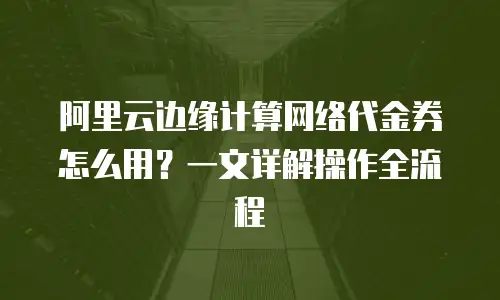阿里云边缘计算网络代金券怎么用？一文详解操作全流程