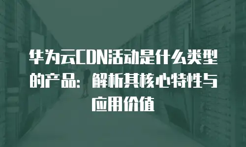 华为云CDN活动是什么类型的产品：解析其核心特性与应用价值