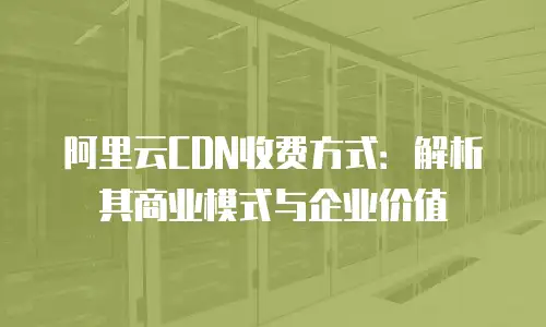阿里云CDN收费方式：解析其商业模式与企业价值