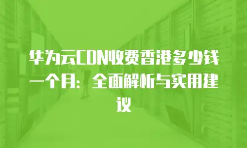 华为云CDN收费香港多少钱一个月：全面解析与实用建议