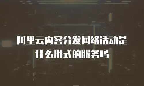 阿里云内容分发网络活动是什么形式的服务吗