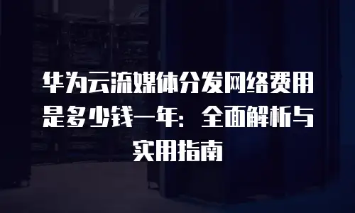 华为云流媒体分发网络费用是多少钱一年：全面解析与实用指南