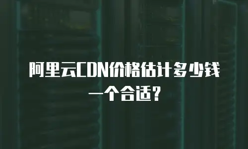 阿里云CDN价格估计多少钱一个合适？
